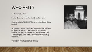WHO AM I ?
Mohammed Adam
Senior Security Consultant at Crossbow Labs
Foss Activist in VGLUG (Villupuram Gnu/Linux Users
group)
Acknowledged by Top 50+ Companies like US Dept
of defense, AT & T, OPPO, Nokia, Honeywell,
Mcafee, Virus total, Mastercard, Bitdefender, Dell
Technologies, Asus, Intel, Carbon black etc in Bug
bounties.
Youtuber – youtube.com/technux0
 