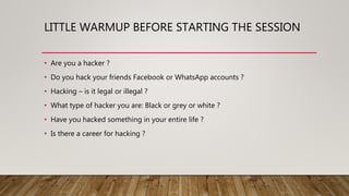LITTLE WARMUP BEFORE STARTING THE SESSION
• Are you a hacker ?
• Do you hack your friends Facebook or WhatsApp accounts ?
• Hacking – is it legal or illegal ?
• What type of hacker you are: Black or grey or white ?
• Have you hacked something in your entire life ?
• Is there a career for hacking ?
 