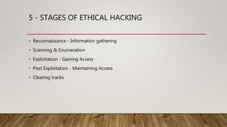 5 - STAGES OF ETHICAL HACKING
• Reconnaissance - Information gathering
• Scanning & Enumeration
• Exploitation - Gaining Access
• Post Exploitation - Maintaining Access
• Clearing tracks
 
