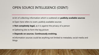 OPEN SOURCE INTELLIGENCE (OSINT)
● Art of collecting information which is scattered on publicly available sources
● Open here refers to overt, publicly available sources
● Not completely legal, as it is against the privacy of a person
● Gathering bits to form the big picture
● Depends on sources. Continuously evolving.
● Information sources could be anything not limited to metadata, social media and
blogs
 