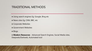 TRADITIONAL METHODS
● Using search engines Eg: Google, Bing etc
● News sites Eg: CNN, BBC, etc
● Corporate Websites
● Government Websites
● Blogs
● Modern Resources - Advanced Search Engines, Social Media sites,
Deepweb/Darkweb, Automated tool
 