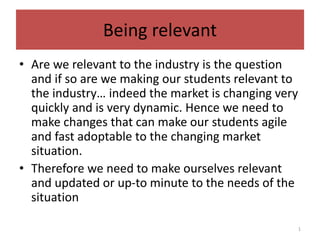 Being relevant
• Are we relevant to the industry is the question
and if so are we making our students relevant to
the industry… indeed the market is changing very
quickly and is very dynamic. Hence we need to
make changes that can make our students agile
and fast adoptable to the changing market
situation.
• Therefore we need to make ourselves relevant
and updated or up-to minute to the needs of the
situation
1
 