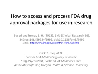 How to access and process FDA drug 
approval packages for use in research 
Based on: Turner, E. H. (2013). BMJ (Clinical Research Ed), 
347(oct14), f5992–f5992. doi:10.1136/bmj.f5992 
Video: http://www.bmj.com/content/347/bmj.f5992#F1 
Erick Turner, M.D. 
Former FDA Medical Officer / reviewer 
Staff Psychiatrist, Portland VA Medical Center 
Associate Professor, Oregon Health & Science University 
 