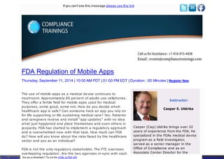 If you can't see this message please use this link 
FDA Regulation of Mobile Apps 
Thursday, September 11, 2014 | 10:00 AM PDT | 01:00 PM EDT | Duration : 60 Minutes | Register Now 
The use of mobile apps as a medical device continues to 
mushroom. Approximately 85 percent of adults use cellphones. 
They offer a fertile field for mobile apps used for medical 
purposes, some good, some not. How do you decide which 
healthcare app is safe? Can someone hack an app you rely on 
for life supporting or life sustaining medical care? Yes. Patients 
and caregivers receive and install "app updates" with no idea 
what just happened and place themselves and even others in 
jeopardy. FDA has started to implement a regulatory approach 
and is overwhelmed now with that task. How much can FDA 
do? How will you know about the risks faced by the healthcare 
sector and you as an individual? 
FDA is not the only regulatory stakeholder. The FTC exercises 
overlapping regulation. Are the two agencies in-sync with each 
Instructor: 
Casper E. Uldriks 
Casper (Cap) Uldriks brings over 32 
years of experience from the FDA. He 
specialized in the FDAs medical device 
program as a field investigator, 
served as a senior manager in the 
Office of Compliance and as an 
Associate Center Director for the 
PRO version Are you a developer? Try out the HTML to PDF API pdfcrowd.com 
 