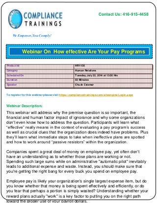 Contact Us: 416-915-4458
We Empower, You Comply!
To register for this webinar please visit https://compliancetrainings.com/siteengine/Login.aspx
Webinar Description:
Webinar On How effective Are Your Pay Programs
Product Id HR1156
Category Human Relations
Scheduled On Tuesday, July 22, 2014 at 13:00 Hrs
Duration 60 Minutes
Speaker Chuck Csizmar
This webinar will address why the premise question is so important, the
financial and human factor impact of ignorance and why some organizations
don't even know how to address the question. Participants will learn what
“effective” really means in the context of evaluating a pay program’s success
as well as crucial clues that the organization does indeed have problems. Plus
they’ll learn what immediate steps to take when ineffective plans are spotted
and how to work around “passive resistors” within the organization.
Companies spent a great deal of money on employee pay, yet often don't
have an understanding as to whether those plans are working or not.
Spending such large sums while on administrative "automatic pilot" inevitably
leads to additional expense and waste. Instead, you should make sure that
you're getting the right bang for every buck you spend on employee pay.
Employee pay is likely your organization's single largest expense item, but do
you know whether that money is being spent effectively and efficiently, or do
you fear that perhaps a portion is simply wasted? Understanding whether your
reward plans actually "work" is a key factor to putting you on the right path
toward the proper use of your payroll dollars.
 