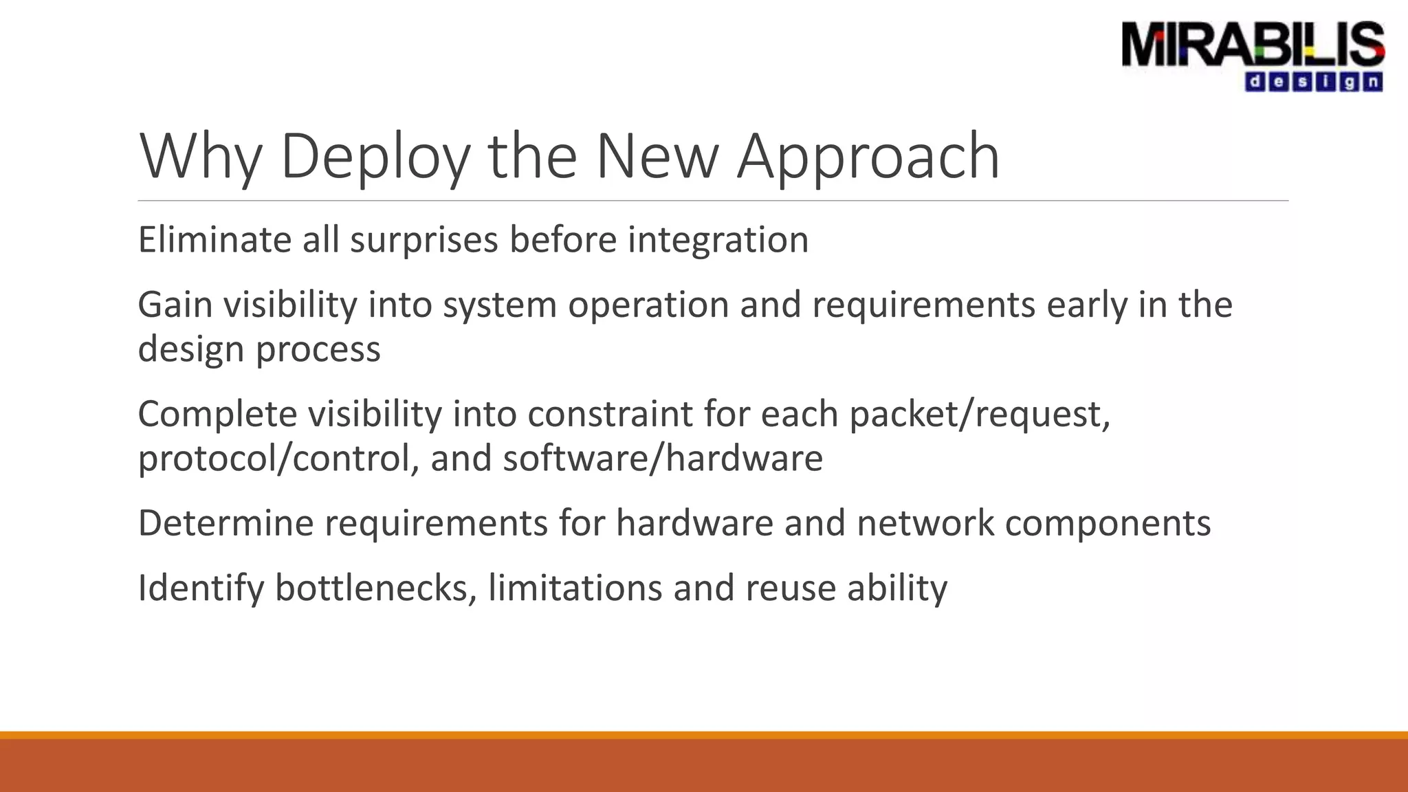 Why Deploy the New Approach
Eliminate all surprises before integration
Gain visibility into system operation and requirements early in the
design process
Complete visibility into constraint for each packet/request,
protocol/control, and software/hardware
Determine requirements for hardware and network components
Identify bottlenecks, limitations and reuse ability
 