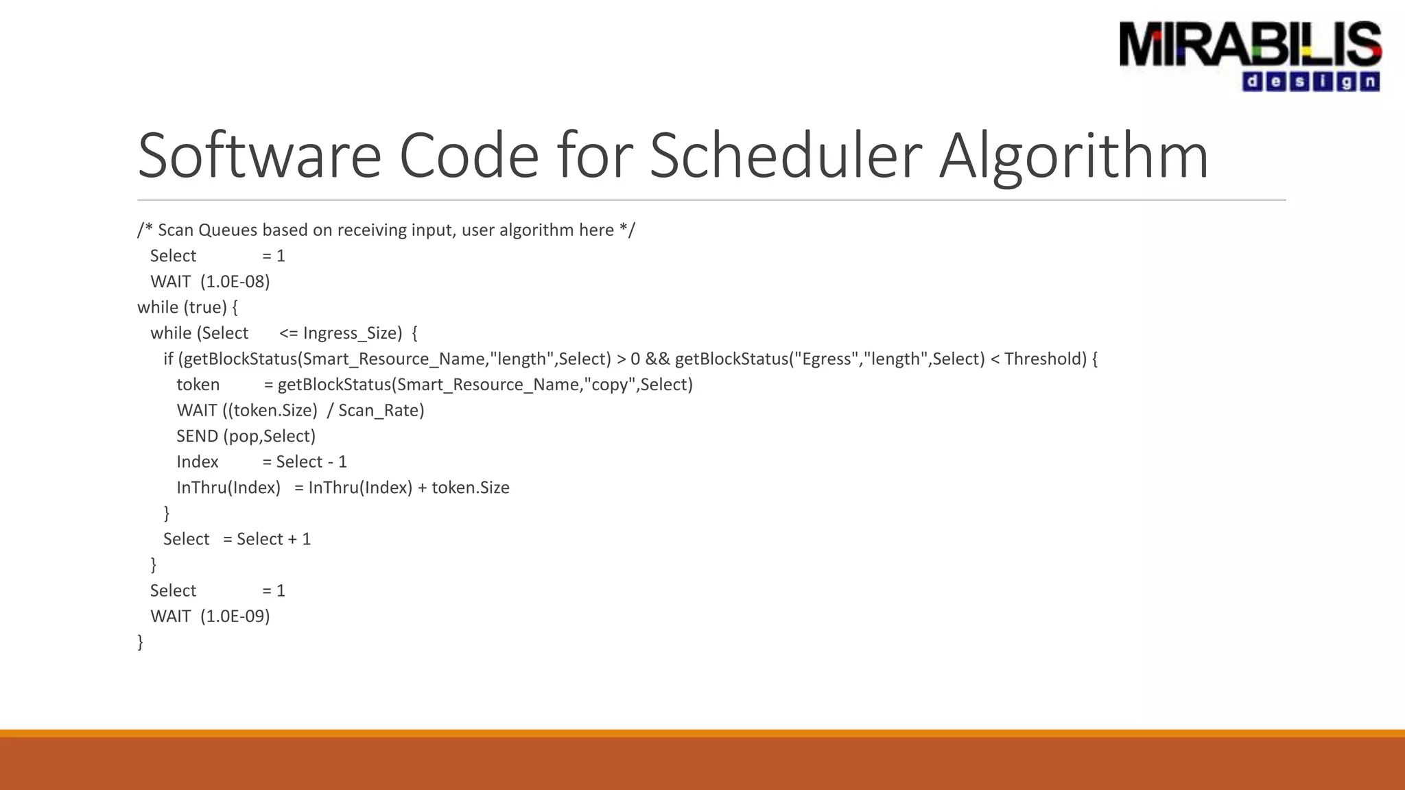Software Code for Scheduler Algorithm
/* Scan Queues based on receiving input, user algorithm here */
Select = 1
WAIT (1.0E-08)
while (true) {
while (Select <= Ingress_Size) {
if (getBlockStatus(Smart_Resource_Name,"length",Select) > 0 && getBlockStatus("Egress","length",Select) < Threshold) {
token = getBlockStatus(Smart_Resource_Name,"copy",Select)
WAIT ((token.Size) / Scan_Rate)
SEND (pop,Select)
Index = Select - 1
InThru(Index) = InThru(Index) + token.Size
}
Select = Select + 1
}
Select = 1
WAIT (1.0E-09)
}
 