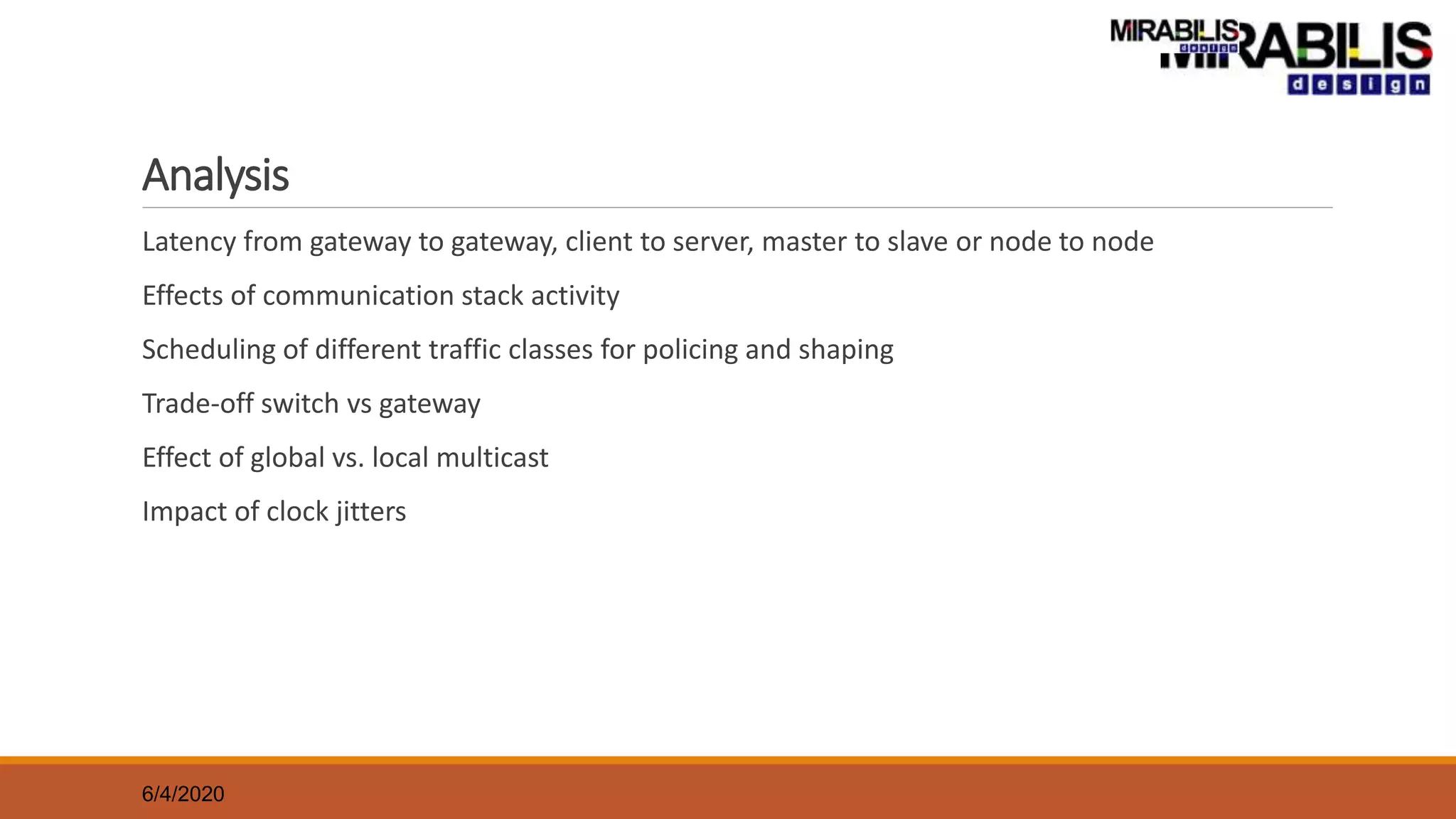 Analysis
Latency from gateway to gateway, client to server, master to slave or node to node
Effects of communication stack activity
Scheduling of different traffic classes for policing and shaping
Trade-off switch vs gateway
Effect of global vs. local multicast
Impact of clock jitters
6/4/2020
 