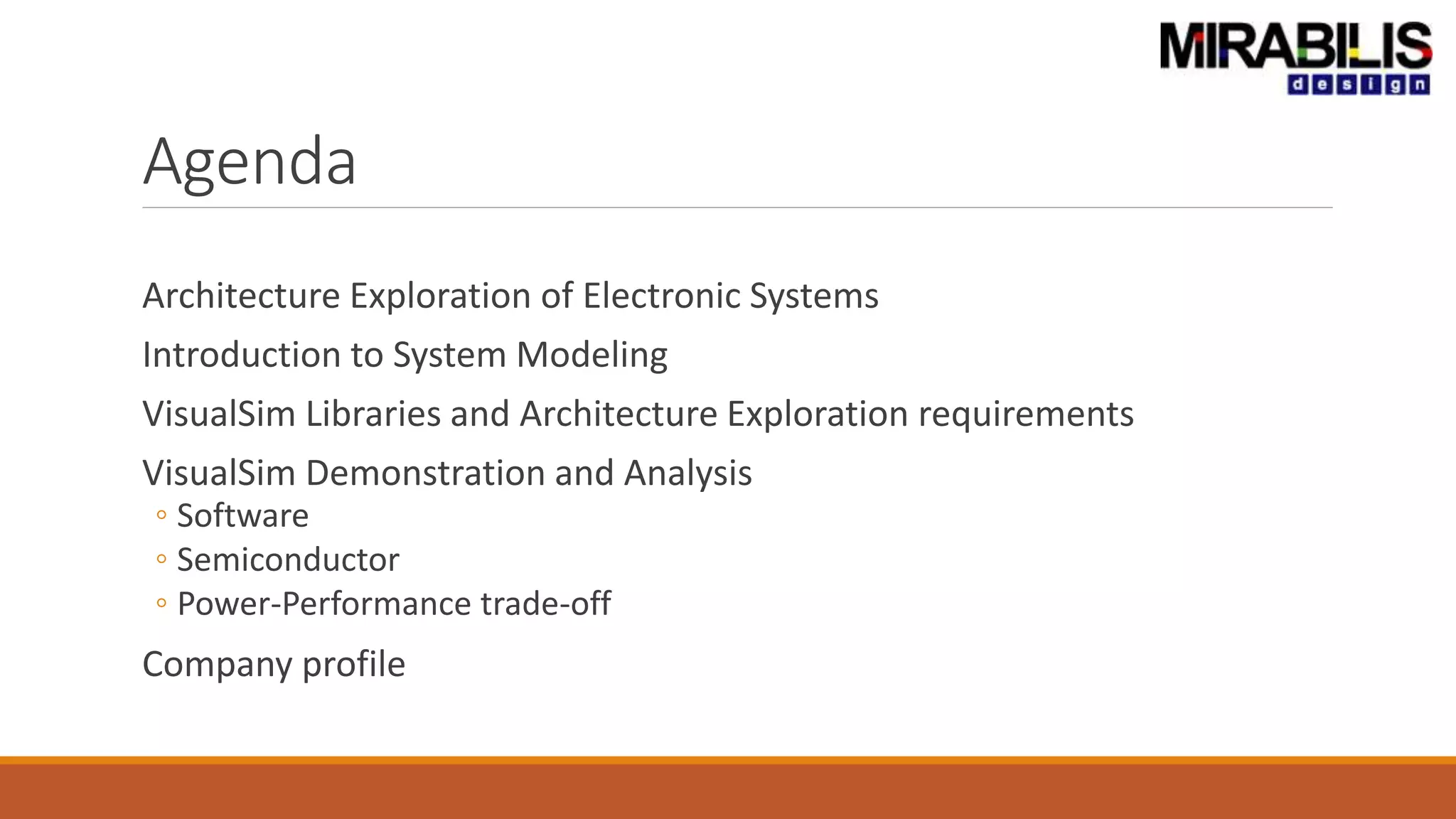 Agenda
Architecture Exploration of Electronic Systems
Introduction to System Modeling
VisualSim Libraries and Architecture Exploration requirements
VisualSim Demonstration and Analysis
◦ Software
◦ Semiconductor
◦ Power-Performance trade-off
Company profile
 