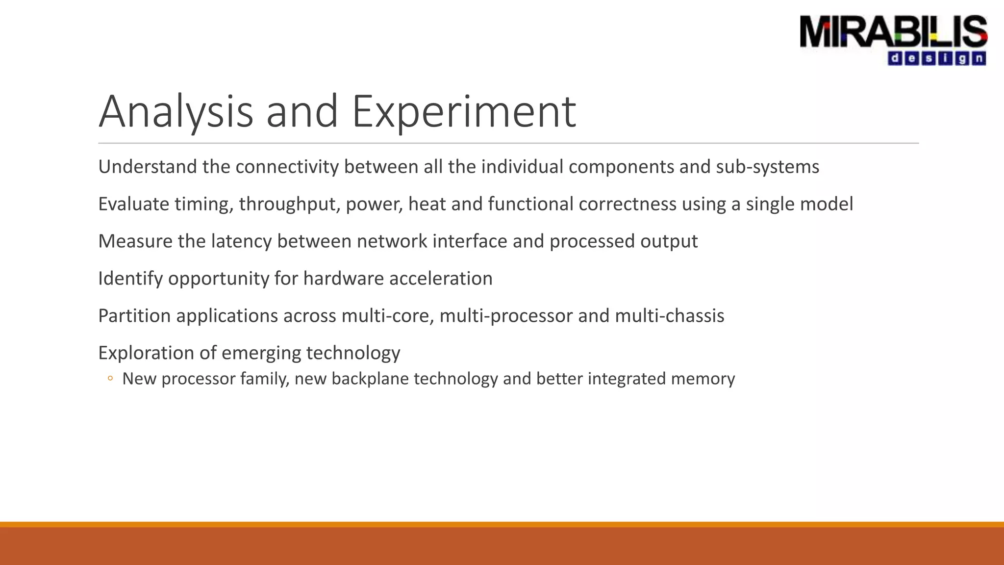 Analysis and Experiment
Understand the connectivity between all the individual components and sub-systems
Evaluate timing, throughput, power, heat and functional correctness using a single model
Measure the latency between network interface and processed output
Identify opportunity for hardware acceleration
Partition applications across multi-core, multi-processor and multi-chassis
Exploration of emerging technology
◦ New processor family, new backplane technology and better integrated memory
 
