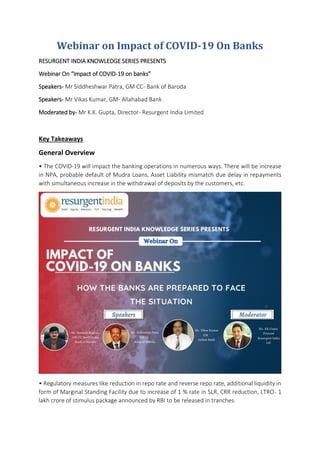 Webinar on Impact of COVID-19 On Banks
RESURGENT INDIA KNOWLEDGE SERIES PRESENTS
Webinar On “Impact of COVID-19 on banks”
Speakers- Mr Siddheshwar Patra, GM CC- Bank of Baroda
Speakers- Mr Vikas Kumar, GM- Allahabad Bank
Moderated by- Mr K.K. Gupta, Director- Resurgent India Limited
Key Takeaways
General Overview
• The COVID-19 will impact the banking operations in numerous ways. There will be increase
in NPA, probable default of Mudra Loans, Asset Liability mismatch due delay in repayments
with simultaneous increase in the withdrawal of deposits by the customers, etc.
• Regulatory measures like reduction in repo rate and reverse repo rate, additional liquidity in
form of Marginal Standing Facility due to increase of 1 % rate in SLR, CRR reduction, LTRO- 1
lakh crore of stimulus package announced by RBI to be released in tranches.
 