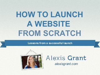 #alexiswebinar
HOW TO LAUNCH
A WEBSITE
FROM SCRATCH
alexisgrant.com
Lessons from a successful launch
 