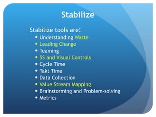 Stabilize Stabilize tools are : Understanding  Waste Leading Change Teaming 5S and Visual Controls Cycle Time Takt Time Data Collection Value Stream Mapping Brainstorming and Problem-solving Metrics 