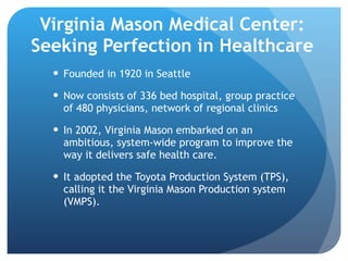 Virginia Mason Medical Center: Seeking Perfection in Healthcare Founded in 1920 in Seattle Now consists of 336 bed hospital, group practice of 480 physicians, network of regional clinics In 2002, Virginia Mason embarked on an ambitious, system-wide program to improve the way it delivers safe health care.  It adopted the Toyota Production System (TPS), calling it the Virginia Mason Production system (VMPS). 
