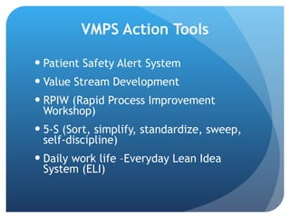 VMPS Action Tools Patient Safety Alert System Value Stream Development RPIW (Rapid Process Improvement Workshop) 5-S (Sort, simplify, standardize, sweep, self-discipline) Daily work life –Everyday Lean Idea System (ELI) 