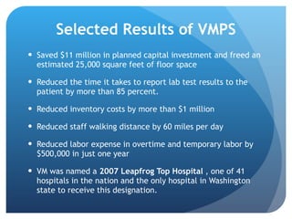 Selected Results of VMPS Saved $11 million in planned capital investment  and freed an estimated 25,000 square feet of floor space Reduced the time it takes to report lab test results to the  patient by more than 85 percent. Reduced inventory costs by more than $1 million Reduced staff walking distance by 60 miles per day Reduced labor expense in overtime and temporary labor  by $500,000 in just one year VM was named a  2007 Leapfrog Top Hospital  , one of 41 hospitals in the nation and the only hospital in Washington state to receive this designation. 