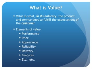 What is Value? Value is what,  in its entirety , the product and service does to fulfill the expectations of the  customer Elements of value: Performance Price Appearance Reliability Delivery Features Etc., etc. 