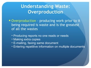 Understanding Waste: Overproduction Overproduction  – producing work prior to it being required is waste and is the greatest of all the wastes Producing reports no one reads or needs Making extra copies E-mailing, faxing same document Entering repetitive information on multiple documents 