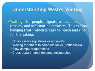 Understanding Waste: Waiting Waiting  – for people, signatures, supplies, repairs, and information is waste.  This is “low hanging fruit” which is easy to reach and ripe for the taking.  Unnecessary signatures or approvals Waiting for others to complete tasks (bottlenecks) Slow computer operations Cross-departmental resource mismatches 