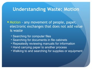 Understanding Waste: Motion Motion  - any movement of people, paper, electronic exchanges that does not add value is waste Searching for computer files Searching for documents in file cabinets Repeatedly reviewing manuals for information Hand carrying paper to another process Walking to and searching for supplies or equipment 