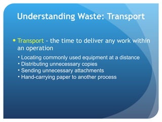 Understanding Waste: Transport Transport  - the time to deliver any work within an operation Locating commonly used equipment at a distance Distributing unnecessary copies Sending unnecessary attachments Hand-carrying paper to another process 