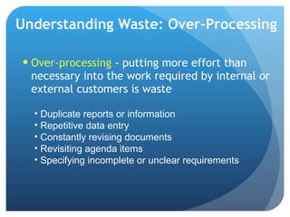 Understanding Waste: Over-Processing Over-processing  - putting more effort than necessary into the work required by internal or external customers is waste  Duplicate reports or information Repetitive data entry Constantly revising documents Revisiting agenda items Specifying incomplete or unclear requirements 