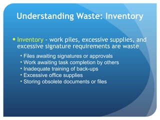 Understanding Waste: Inventory Inventory  - work piles, excessive supplies, and excessive signature requirements are waste  Files awaiting signatures or approvals Work awaiting task completion by others Inadequate training of back-ups Excessive office supplies Storing obsolete documents or files 