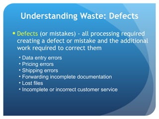 Understanding Waste: Defects Defects  (or mistakes) - all processing required creating a defect or mistake and the additional work required to correct them  Data entry errors Pricing errors Shipping errors Forwarding incomplete documentation Lost files  Incomplete or incorrect customer service 
