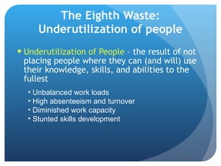 The Eighth Waste: Underutilization of people Underutilization of People  – the result of not placing people where they can (and will) use their knowledge, skills, and abilities to the fullest Unbalanced work loads High absenteeism and turnover Diminished work capacity Stunted skills development 