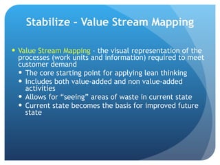 Stabilize – Value Stream Mapping Value Stream Mapping  – the visual representation of the processes (work units and information) required to meet customer demand The core starting point for applying lean thinking Includes both value-added and non value-added activities Allows for “seeing” areas of waste in current state Current state becomes the basis for improved future state 