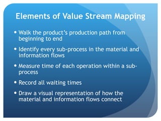 Elements of Value Stream Mapping Walk the product’s production path from beginning to end Identify every sub-process in the material and information flows Measure time of each operation within a sub-process Record all waiting times Draw a visual representation of how the material and information flows connect 