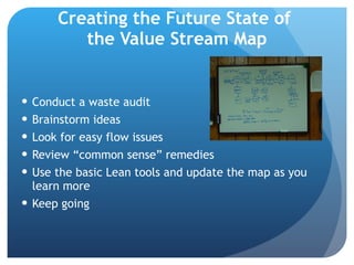 Creating the Future State of  the Value Stream Map Conduct a waste audit Brainstorm ideas Look for easy flow issues Review “common sense” remedies Use the basic Lean tools and update the map as you learn more Keep going 