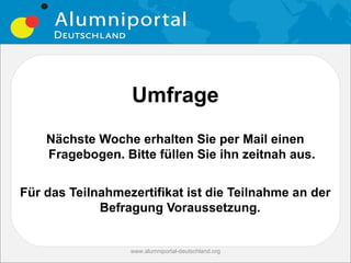 Umfrage
    Nächste Woche erhalten Sie per Mail einen
    Fragebogen. Bitte füllen Sie ihn zeitnah aus.


Für das Teilnahmezertifikat ist die Teilnahme an der
             Befragung Voraussetzung.


                  www.alumniportal-deutschland.org
 