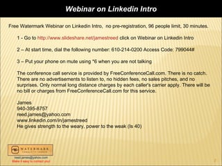 Webinar on Linkedin Intro

Free Watermark Webinar on Linkedin Intro, no pre-registration, 96 people limit, 30 minutes.

    1 - Go to http://www.slideshare.net/jamestreed click on Webinar on Linkedin Intro

    2 – At start time, dial the following number: 610-214-0200 Access Code: 799044#

    3 – Put your phone on mute using *6 when you are not talking

    The conference call service is provided by FreeConferenceCall.com. There is no catch.
    There are no advertisements to listen to, no hidden fees, no sales pitches, and no
    surprises. Only normal long distance charges by each caller's carrier apply. There will be
    no bill or charges from FreeConferenceCall.com for this service.

    James
    940-395-8757
    reed.james@yahoo.com
    www.linkedin.com/in/jamestreed
    He gives strength to the weary, power to the weak (Is 40)




  reed.james@yahoo.com
 Make it easy to contact you!                                                                    2
 