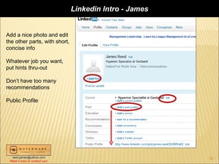 Linkedin Intro - James


Add a nice photo and edit
the other parts, with short,
concise info

Whatever job you want,
put hints thru-out

Don’t have too many
recommendations

Public Profile




  reed.james@yahoo.com                                   20
 Make it easy to contact you!
 