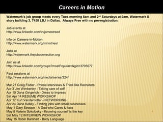 Careers in Motion
Watermark's job group meets every Tues morning 8am and 2nd Saturdays at 9am, Watermark 8
story building 3, 7450 LBJ in Dallas. Always Free with no pre-registration.

Job events at
http://www.linkedin.com/in/jamestreed

Info on Careers-in-Motion
http://www.watermark.org/ministries/

Jobs at
http://watermark.thejobconnection.org

Join us at
http://www.linkedin.com/groups?mostPopular=&gid=3705077

Past sessions at
http://www.watermark.org/media/series/224/

Mar 27 Craig Fisher - Phone Interviews & Think like Recruiters
Apr 3 Jim Wimberley - Taking care of self
Apr 10 Dana Gingerich - Dress to Impress
Sat Apr 14 RESUME WORKSHOP
Apr 17 Kurt Vandemotter - NETWORKING
Apr 24 Dane Kelley - Finding jobs with small businesses
May 1 Gary Stroope - A God who Cares & Acts
May 8 Valerie Sokolosky - Knowing yourself is the key                                      4
Sat May 12 INTERVIEW WORKSHOP
May 15 Robin Barnhart - Body Language
 