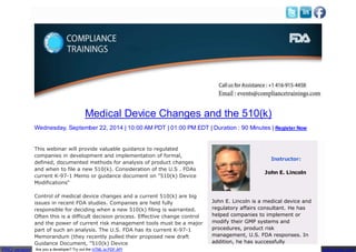 Medical Device Changes and the 510(k)
Wednesday, September 22, 2014 | 10:00 AM PDT | 01:00 PM EDT | Duration : 90 Minutes | Register Now
This webinar will provide valuable guidance to regulated
companies in development and implementation of formal,
defined, documented methods for analysis of product changes
and when to file a new 510(k). Consideration of the U.S . FDAs
current K-97-1 Memo or guidance document on "510(k) Device
Modifications"
Control of medical device changes and a current 510(k) are big
issues in recent FDA studies. Companies are held fully
responsible for deciding when a new 510(k) filing is warranted.
Often this is a difficult decision process. Effective change control
and the power of current risk management tools must be a major
part of such an analysis. The U.S. FDA has its current K-97-1
Memorandum (they recently pulled their proposed new draft
Guidance Document, "510(k) Device
Instructor:
PRO version pdfcrowd.com
Are you a developer? Try out the HTML to PDF API
John E. Lincoln
John E. Lincoln is a medical device and
regulatory affairs consultant. He has
helped companies to implement or
modify their GMP systems and
procedures, product risk
management, U.S. FDA responses. In
addition, he has successfully
 