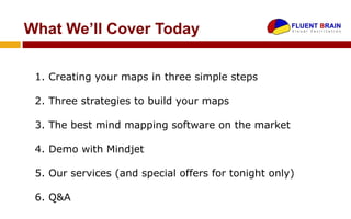What We’ll Cover Today

 1. Creating your maps in three simple steps

 2. Three strategies to build your maps

 3. The best mind mapping software on the market

 4. Demo with Mindjet

 5. Our services (and special offers for tonight only)

 6. Q&A
 