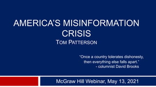 AMERICA’S MISINFORMATION
CRISIS
TOM PATTERSON
“Once a country tolerates dishonesty,
then everything else falls apart.”
- columnist David Brooks
McGraw Hill Webinar, May 13, 2021
 