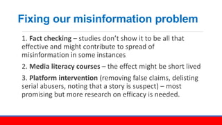 Fixing our misinformation problem
1. Fact checking – studies don’t show it to be all that
effective and might contribute t...