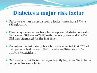 Diabetes a major risk factor
 Diabetes mellitus as predisposing factor varies from 17% to
88% globally.
 Three major case series from India reported diabetes as a risk
factor over 50% cases(74%) with mucormycosis and in 43%
DM was diagnosed for the first time.
 Recent multi-centre study from India documented that 57% of
their patients had uncontrolled diabetes mellitus with 10%
diabetic ketoacidosis.
 Diabetes as a risk factor was significantly higher in North India
compared to South India.
 