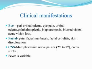 Clinical manifestations
 Eye – peri orbital odema, eye pain, orbital
odema,ophthalmoplegia, blepharoptosis, blurred vision,
acute vision loss.
 Facial- pain, facial numbness, facial cellulitis, skin
discoloration.
 CNS-Multiple cranial nerve palsies.(2nd to 7th), coma
stroke.
 Fever is variable.
 