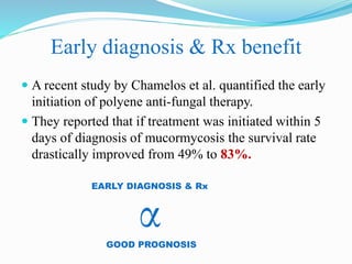 Early diagnosis & Rx benefit
 A recent study by Chamelos et al. quantified the early
initiation of polyene anti-fungal therapy.
 They reported that if treatment was initiated within 5
days of diagnosis of mucormycosis the survival rate
drastically improved from 49% to 83%.
EARLY DIAGNOSIS & Rx
α
GOOD PROGNOSIS
 