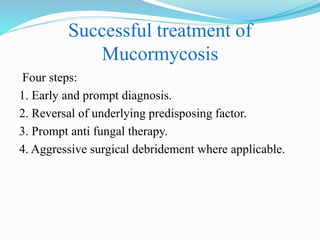 Successful treatment of
Mucormycosis
Four steps:
1. Early and prompt diagnosis.
2. Reversal of underlying predisposing factor.
3. Prompt anti fungal therapy.
4. Aggressive surgical debridement where applicable.
 