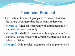 Treatment Protocol
Three distinct treatment groups were created based on
the nature of surgery that the patients underwent.
 Group A - Medical treatment with amphotericin B +
sinonasal debridement only.
 Group B - Medical treatment with amphotericin B +
sinonasal debridement with orbital exenteration and /or
palatal excision.
Group C-Only medical treatment with amphotericin B.
 