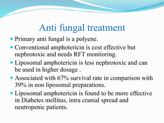 Anti fungal treatment
 Primary anti fungal is a polyene.
 Conventional amphotericin is cost effective but
nephrotoxic and needs RFT monitoring.
 Liposomal amphotericin is less nephrotoxic and can
be used in higher dosage .
 Associated with 67% survival rate in comparison with
39% in non liposomal preparations.
 Liposomal amphotericin is found to be more effective
in Diabetes mellitus, intra cranial spread and
neutropenic patients.
 