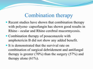 Combination therapy
 Recent studies have shown that combination therapy
with polyene- capsofungin has shown good results in
Rhino - ocular and Rhino cerebral mucormycosis.
 Combination therapy of posaconazole with
amphotericin B did not show any added benefit.
 It is demonstrated that the survival rate on
combination of surgical debridement and antifungal
therapy is greater (70%) than the surgery (57%) and
therapy alone (61%).
 