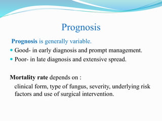 Prognosis
Prognosis is generally variable.
 Good- in early diagnosis and prompt management.
 Poor- in late diagnosis and extensive spread.
Mortality rate depends on :
clinical form, type of fungus, severity, underlying risk
factors and use of surgical intervention.
 