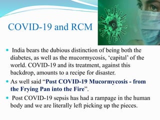 COVID-19 and RCM
 India bears the dubious distinction of being both the
diabetes, as well as the mucormycosis, ‘capital’ of the
world. COVID-19 and its treatment, against this
backdrop, amounts to a recipe for disaster.
 As well said “Post COVID-19 Mucormycosis - from
the Frying Pan into the Fire”.
 Post COVID-19 sepsis has had a rampage in the human
body and we are literally left picking up the pieces.
 