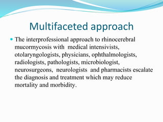Multifaceted approach
 The interprofessional approach to rhinocerebral
mucormycosis with medical intensivists,
otolaryngologists, physicians, ophthalmologists,
radiologists, pathologists, microbiologist,
neurosurgeons, neurologists and pharmacists escalate
the diagnosis and treatment which may reduce
mortality and morbidity.
 